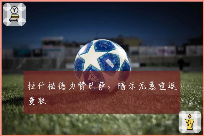 拉什福德力赞巴萨，暗示无意重返曼联