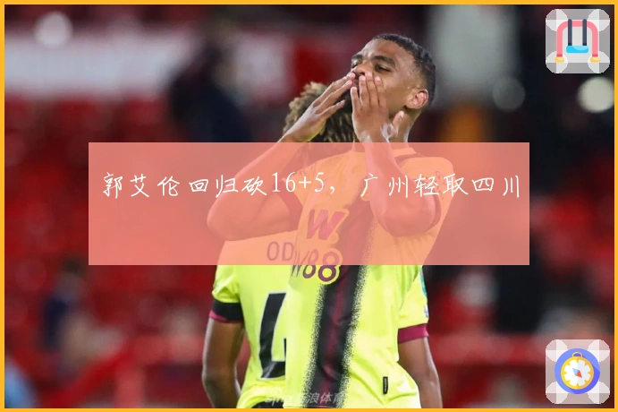 郭艾伦回归砍16+5，广州轻取四川