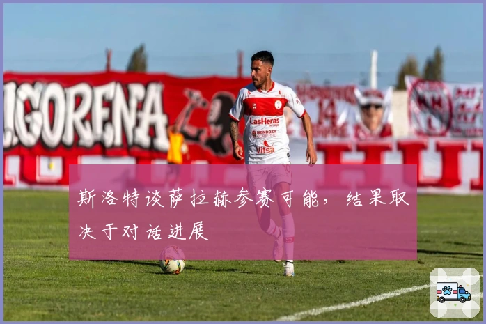 斯洛特谈萨拉赫参赛可能，结果取决于对话进展