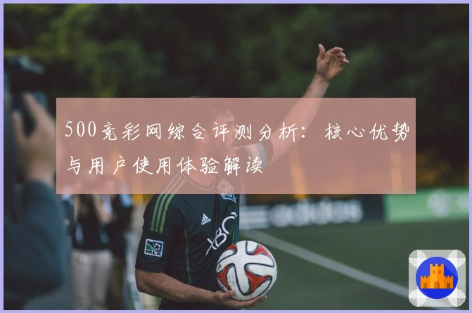500竞彩网综合评测分析:核心优势与用户使用体验解读