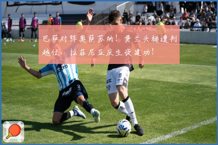 巴萨对阵奥萨苏纳！费兰头槌遭判越位，拉菲尼亚庆生夜建功！