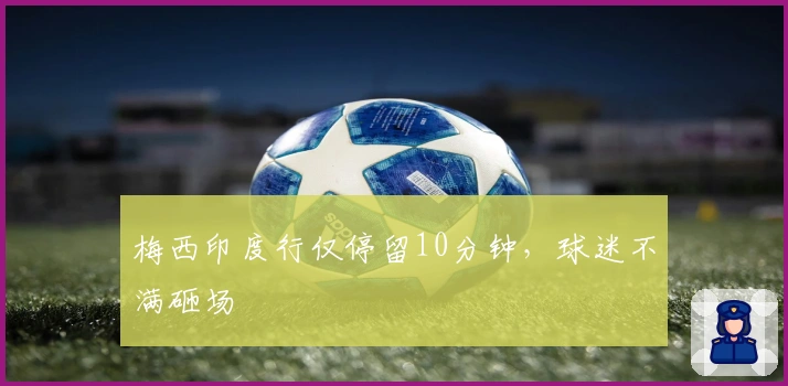 梅西印度行仅停留10分钟，球迷不满砸场