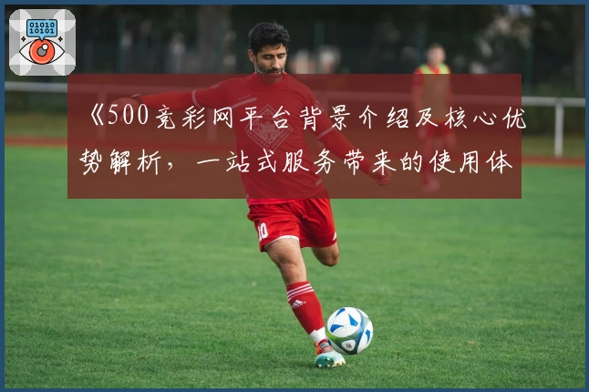 《500竞彩网平台背景介绍及核心优势解析，一站式服务带来的使用体验》