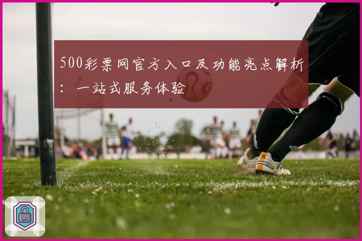 500彩票网官方入口及功能亮点解析：一站式服务体验