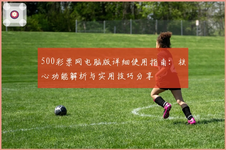 500彩票网电脑版详细使用指南：核心功能解析与实用技巧分享