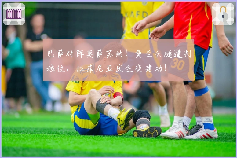 巴萨对阵奥萨苏纳！费兰头槌遭判越位，拉菲尼亚庆生夜建功！