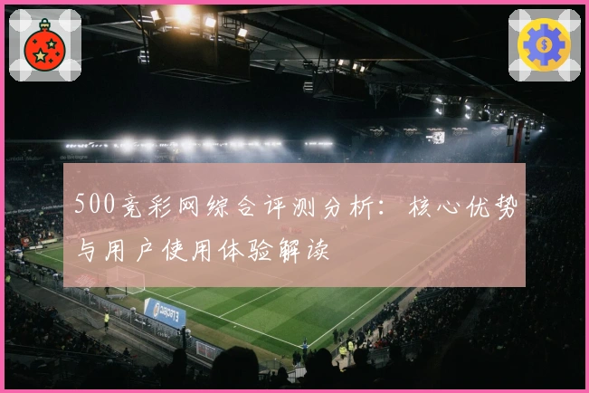 500竞彩网综合评测分析：核心优势与用户使用体验解读