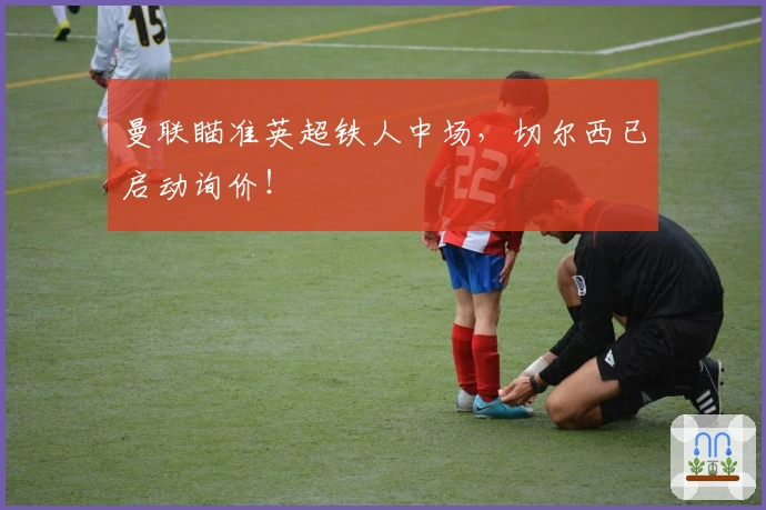 曼联瞄准英超铁人中场，切尔西已启动询价！